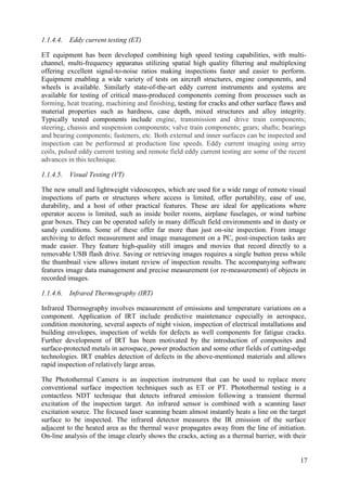 1.1.4.4. Eddy current testing (ET)
ET equipment has been developed combining high speed testing capabilities, with multi-
channel, multi-frequency apparatus utilizing spatial high quality filtering and multiplexing
offering excellent signal-to-noise ratios making inspections faster and easier to perform.
Equipment enabling a wide variety of tests on aircraft structures, engine components, and
wheels is available. Similarly state-of-the-art eddy current instruments and systems are
available for testing of critical mass-produced components coming from processes such as
forming, heat treating, machining and finishing, testing for cracks and other surface flaws and
material properties such as hardness, case depth, mixed structures and alloy integrity.
Typically tested components include engine, transmission and drive train components;
steering, chassis and suspension components; valve train components; gears; shafts; bearings
and bearing components; fasteners, etc. Both external and inner surfaces can be inspected and
inspection can be performed at production line speeds. Eddy current imaging using array
coils, pulsed eddy current testing and remote field eddy current testing are some of the recent
advances in this technique.
1.1.4.5. Visual Testing (VT)
The new small and lightweight videoscopes, which are used for a wide range of remote visual
inspections of parts or structures where access is limited, offer portability, ease of use,
durability, and a host of other practical features. These are ideal for applications where
operator access is limited, such as inside boiler rooms, airplane fuselages, or wind turbine
gear boxes. They can be operated safely in many difficult field environments and in dusty or
sandy conditions. Some of these offer far more than just on-site inspection. From image
archiving to defect measurement and image management on a PC, post-inspection tasks are
made easier. They feature high-quality still images and movies that record directly to a
removable USB flash drive. Saving or retrieving images requires a single button press while
the thumbnail view allows instant review of inspection results. The accompanying software
features image data management and precise measurement (or re-measurement) of objects in
recorded images.
1.1.4.6. Infrared Thermography (IRT)
Infrared Thermography involves measurement of emissions and temperature variations on a
component. Application of IRT include predictive maintenance especially in aerospace,
condition monitoring, several aspects of night vision, inspection of electrical installations and
building envelopes, inspection of welds for defects as well components for fatigue cracks.
Further development of IRT has been motivated by the introduction of composites and
surface-protected metals in aerospace, power production and some other fields of cutting-edge
technologies. IRT enables detection of defects in the above-mentioned materials and allows
rapid inspection of relatively large areas.
The Photothermal Camera is an inspection instrument that can be used to replace more
conventional surface inspection techniques such as ET or PT. Photothermal testing is a
contactless NDT technique that detects infrared emission following a transient thermal
excitation of the inspection target. An infrared sensor is combined with a scanning laser
excitation source. The focused laser scanning beam almost instantly heats a line on the target
surface to be inspected. The infrared detector measures the IR emission of the surface
adjacent to the heated area as the thermal wave propagates away from the line of initiation.
On-line analysis of the image clearly shows the cracks, acting as a thermal barrier, with their
17
 