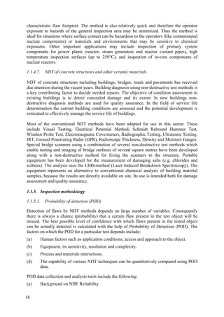 characteristic flaw footprint. The method is also relatively quick and therefore the operator
exposure to hazards of the general inspection area may be minimized. Thus the method is
ideal for situations where surface contact can be hazardous to the operators (like contaminated
nuclear components) or materials and environments that may be sensitive to chemical
exposures. Other important applications may include inspection of primary system
components for power plants (reactor, steam generators and reactor coolant pipes), high
temperature inspection surfaces (up to 250°C), and inspection of in-core components of
nuclear reactors.
1.1.4.7. NDT of concrete structures and other ceramic materials
NDT of concrete structures including buildings, bridges, roads and pavements has received
due attention during the recent years. Building diagnosis using non-destructive test methods is
a key contributing factor to decide needed repairs. The objective of condition assessment in
existing buildings is to detect concealed damage and its extent. In new buildings non-
destructive diagnosis methods are used for quality assurance. In the field of service life
determination the current building conditions are assessed and the potential development is
estimated to effectively manage the service life of buildings.
Most of the conventional NDT methods have been adapted for use in this sector. These
include Visual Testing, Electrical Potential Method, Schmidt Rebound Hammer Test,
Windsor Probe Test, Electromagnetic Covermeters, Radiographic Testing, Ultrasonic Testing,
IRT, Ground Penetrating Radar (GPR), Radioisotpe Thickness, Density and Moisture Gauges.
Special bridge scanners using a combination of several non-destructive test methods which
enable testing and imaging of bridge surfaces of several square metres have been developed
along with a non-destructive method for fixing the scanners to the structure. Portable
equipment has been developed for the measurement of damaging salts (e.g. chlorides and
sulfates). The analysis uses the LIBS-method (Laser Induced Breakdown Spectroscopy). The
equipment represents an alternative to conventional chemical analysis of building material
samples, because the results are directly available on site. Its use is intended both for damage
assessment and quality assurance.
1.1.5. Inspection methodology
1.1.5.1. Probability of detection (POD)
Detection of flaws by NDT methods depends on large number of variables. Consequently
there is always a chance (probability) that a certain flaw present in the test object will be
missed. The best possible level of confidence with which flaws present in the tested object
can be actually detected is calculated with the help of Probability of Detection (POD). The
factors on which the POD for a particular test depends include:
(a) Human factors such as application conditions, access and approach to the object.
(b) Equipment, its sensitivity, resolution and complexity.
(c) Process and materials interactions.
(d) The capability of various NDT techniques can be quantitatively compared using POD
data.
POD data collection and analysis tools include the following:
(a) Background on NDE Reliability.
18
 