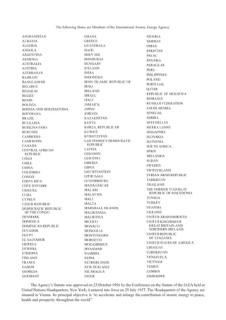 AFGHANISTAN
ALBANIA
ALGERIA
ANGOLA
ARGENTINA
ARMENIA
AUSTRALIA
AUSTRIA
AZERBAIJAN
BAHRAIN
BANGLADESH
BELARUS
BELGIUM
BELIZE
BENIN
BOLIVIA
BOSNIA AND HERZEGOVINA
BOTSWANA
BRAZIL
BULGARIA
BURKINA FASO
BURUNDI
CAMBODIA
CAMEROON
CANADA
CENTRAL AFRICAN
REPUBLIC
CHAD
CHILE
CHINA
COLOMBIA
CONGO
COSTA RICA
CÔTE D’IVOIRE
CROATIA
CUBA
CYPRUS
CZECH REPUBLIC
DEMOCRATIC REPUBLIC
OF THE CONGO
DENMARK
DOMINICA
DOMINICAN REPUBLIC
ECUADOR
EGYPT
EL SALVADOR
ERITREA
ESTONIA
ETHIOPIA
FINLAND
FRANCE
GABON
GEORGIA
GERMANY
GHANA
GREECE
GUATEMALA
HAITI
HOLY SEE
HONDURAS
HUNGARY
ICELAND
INDIA
INDONESIA
IRAN, ISLAMIC REPUBLIC OF
IRAQ
IRELAND
ISRAEL
ITALY
JAMAICA
JAPAN
JORDAN
KAZAKHSTAN
KENYA
KOREA, REPUBLIC OF
KUWAIT
KYRGYZSTAN
LAO PEOPLE’S DEMOCRATIC
REPUBLIC
LATVIA
LEBANON
LESOTHO
LIBERIA
LIBYA
LIECHTENSTEIN
LITHUANIA
LUXEMBOURG
MADAGASCAR
MALAWI
MALAYSIA
MALI
MALTA
MARSHALL ISLANDS
MAURITANIA
MAURITIUS
MEXICO
MONACO
MONGOLIA
MONTENEGRO
MOROCCO
MOZAMBIQUE
MYANMAR
NAMIBIA
NEPAL
NETHERLANDS
NEW ZEALAND
NICARAGUA
NIGER
NIGERIA
NORWAY
OMAN
PAKISTAN
PALAU
PANAMA
PARAGUAY
PERU
PHILIPPINES
POLAND
PORTUGAL
QATAR
REPUBLIC OF MOLDOVA
ROMANIA
RUSSIAN FEDERATION
SAUDI ARABIA
SENEGAL
SERBIA
SEYCHELLES
SIERRA LEONE
SINGAPORE
SLOVAKIA
SLOVENIA
SOUTH AFRICA
SPAIN
SRI LANKA
SUDAN
SWEDEN
SWITZERLAND
SYRIAN ARAB REPUBLIC
TAJIKISTAN
THAILAND
THE FORMER YUGOSLAV
REPUBLIC OF MACEDONIA
TUNISIA
TURKEY
UGANDA
UKRAINE
UNITED ARAB EMIRATES
UNITED KINGDOM OF
GREAT BRITAIN AND
NORTHERN IRELAND
UNITED REPUBLIC
OF TANZANIA
UNITED STATES OF AMERICA
URUGUAY
UZBEKISTAN
VENEZUELA
VIETNAM
YEMEN
ZAMBIA
ZIMBABWE
The Agency’s Statute was approved on 23 October 1956 by the Conference on the Statute of the IAEA held at
United Nations Headquarters, New York; it entered into force on 29 July 1957. The Headquarters of the Agency are
situated in Vienna. Its principal objective is “to accelerate and enlarge the contribution of atomic energy to peace,
health and prosperity throughout the world’’.
The following States are Members of the International Atomic Energy Agency:
 