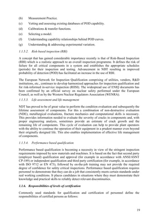 (b) Measurement Practice.
(c) Vetting and assessing existing databases of POD capability.
(d) Calibrations & transfer functions.
(e) Selecting a model.
(f) Understanding capability relationships behind POD curves.
(g) Understanding & addressing experimental variation.
1.1.5.2. Risk-based inspection (RBI)
A concept that has gained considerable importance recently is that of Risk-Based Inspection
(RBI) which is a realistic approach to an overall inspection programme. It defines the risk of
failure for all critical components in a system and establishes the appropriate schedules
(periods) for their inspection and testing. Advancement in NDT resulting in improved
probability of detection (POD) has facilitated an increase in the use of RBI.
The European Network for Inspection Qualification comprising of utilities, vendors, R&D
institutions, etc., continues to develop harmonized approaches for inspection qualification and
for risk-informed in-service inspection (RIISI). The widespread use of ENIQ documents has
been confirmed by an official survey on nuclear safety performed under the European
Council, as well as by the Western Nuclear Regulators Association (WENRA).
1.1.5.3. Life assessment and life management
NDT has proved to be of great value to perform the condition evaluation and subsequently the
lifetime assessment of components. For this a combination of non-destructive evaluation
(NDE), metallurgical evaluations, fracture mechanics and computational skills is necessary.
This provides information needed to evaluate the severity of cracks in components and, with
proper engineering analysis, sometimes provide an estimate of crack growth and the
remaining life of components. This cycle of evaluation can help to provide plant operators
with the ability to continue the operation of their equipment in a prudent manner even beyond
their originally designed life. This also enables implementation of effective life management
of components.
1.1.5.4. Performance based qualification
Performance based qualification is becoming a necessity in view of the stringent inspection
requirements imposed by new materials and machines. It is based on the fact that second party
(employer based) qualification and approval (for example in accordance with ANSI/ASNT
CP-189) or independent qualification and third party certification (for example, in accordance
with ISO 9712 or EN 473), followed by on-the-job training may not provide the required
degree of confidence for safety critical inspections. Performance based qualification requires
personnel to demonstrate that they can do a job that consistently meets certain standards under
real working conditions. It places candidates in situations where they must demonstrate their
knowledge and practical skills to reliably detect relevant discontinuities.
1.1.6. Responsibilities of levels of certification
Commonly used standards for qualification and certification of personnel define the
responsibilities of certified persons as follows:
19
 