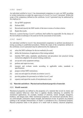1.1.6.1. Level-1
An individual certified to Level 1 has demonstrated competence to carry out NDT according
to written instructions as under the supervision of a Level 2 or Level 3 personnel. Within the
scope of the competence defined on the certificate, Level 1 personnel may be authorized by
the employer to:
(a) Set up NDT equipment.
(b) Perform NDT.
(c) Record and classify the NDT results of the tests in terms of written criteria.
(d) Report the results.
However, a person having a Level-1 certificate shall neither be responsible for the choice of
the test method or technique to be used nor for the assessment of test results.
1.1.6.2. Level-2
An individual certified to Level 2 has demonstrated competence to perform non-destructive
testing according to established procedures. Within the scope of the competence defined on
the certificate, Level 2 personnel may be authorized by the employer to:
(a) select the NDT technique for the test method to be used;
(b) define the limitations of application of the testing method;
(c) translate NDT codes, standards, specifications and procedures into practical testing
instructions adapted to the actual working conditions;
(d) set up and verify equipment settings;
(e) perform and supervise tests;
(f) interpret and evaluate results according to applicable codes, standards or
specifications;
(g) prepare written NDT instructions;
(h) carry out and supervise all tasks at or below Level 2;
(i) provide guidance for personnel at or below Level 2, and
(j) organize and report the results of non-destructive tests.
Materials and defects - Physical and mechanical properties of materials
1.2.
1.2.1. Metallic materials
Mechanical properties are defined as the properties of a material that reveal its elastic and
inelastic (plastic) behaviour when force is applied, thereby indicating its suitability for
mechanical applications, for example, modulus of elasticity, tensile strength, elongation,
hardness, and fatigue limit. Other mechanical properties, not mentioned specifically above,
are yield strength, yield point, impact strength, and reduction of area. In general, any property
relating to the strength characteristics of metals is considered to be a mechanical property.
Physical properties relate to the physics of a metal such as density, electrical properties,
20
 