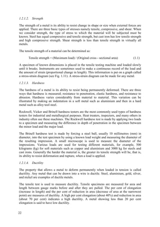 1.2.1.2. Strength
The strength of a metal is its ability to resist change in shape or size when external forces are
applied. There are three basic types of stresses namely tensile, compressive, and shear. When
we consider strength, the type of stress to which the material will be subjected must be
known. Steel has equal compressive and tensile strength, but cast iron has low tensile strength
and high compressive strength. Shear strength is less than tensile strength in virtually all
metals.
The tensile strength of a material can be determined as:
Tensile strength = (Maximum load) / (Original cross - sectional area) (1.1)
A specimen of known dimensions is placed in the tensile testing machine and loaded slowly
until it breaks. Instruments are sometimes used to make a continuous record of the load and
the amount of strain (proportional change in length). This information is put on a graph called
a stress-strain diagram (see Fig. 1.11). A stress-strain diagram can be made for any metal.
1.2.1.3. Hardness
The hardness of a metal is its ability to resist being permanently deformed. There are three
ways that hardness is measured; resistance to penetration, elastic hardness, and resistance to
abrasion. Hardness varies considerably from material to material. This variation can be
illustrated by making an indentation in a soft metal such as aluminium and then in a hard
metal such as alloy tool steel.
Rockwell, Vicker and Brinell hardness testers are the most commonly used types of hardness
testers for industrial and metallurgical purposes. Heat treaters, inspectors, and many others in
industry often use these machines. The Rockwell hardness test is made by applying two loads
to a specimen and measuring the difference in depth of penetration in the specimen between
the minor load and the major load.
The Brinell hardness test is made by forcing a steel ball, usually 10 millimetres (mm) in
diameter, into the test specimen by using a known load weight and measuring the diameter of
the resulting impression. A small microscope is used to measure the diameter of the
impressions. Various loads are used for testing different materials, for example, 500
kilograms (kg) for soft materials such as copper and aluminium and 3000 kg for steels and
cast irons. Generally the harder the material is, the greater its tensile strength will be, that is,
its ability to resist deformation and rupture, when a load is applied.
1.2.1.4. Ductility
The property that allows a metal to deform permanently when loaded in tension is called
ductility. Any metal that can be drawn into a wire is ductile. Steel, aluminium, gold, silver,
and nickel are examples of ductile metals.
The tensile test is used to measure ductility. Tensile specimens are measured for area and
length between gauge marks before and after they are pulled. The per cent of elongation
(increase in length) and the per cent of reduction in area (decrease of area at the narrowest
point) are measures of ductility. A high per cent elongation (about 40%) and reduction in area
(about 70 per cent) indicates a high ductility. A metal showing less than 20 per cent
elongation is said to have low ductility.
22
 