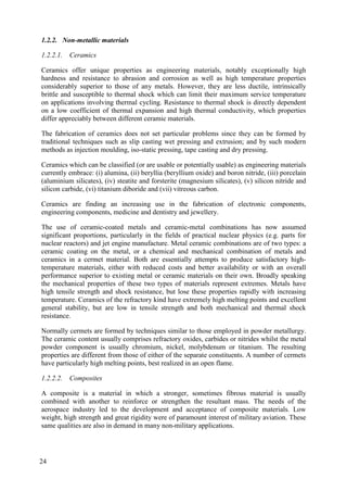 1.2.2. Non-metallic materials
1.2.2.1. Ceramics
Ceramics offer unique properties as engineering materials, notably exceptionally high
hardness and resistance to abrasion and corrosion as well as high temperature properties
considerably superior to those of any metals. However, they are less ductile, intrinsically
brittle and susceptible to thermal shock which can limit their maximum service temperature
on applications involving thermal cycling. Resistance to thermal shock is directly dependent
on a low coefficient of thermal expansion and high thermal conductivity, which properties
differ appreciably between different ceramic materials.
The fabrication of ceramics does not set particular problems since they can be formed by
traditional techniques such as slip casting wet pressing and extrusion; and by such modern
methods as injection moulding, iso-static pressing, tape casting and dry pressing.
Ceramics which can be classified (or are usable or potentially usable) as engineering materials
currently embrace: (i) alumina, (ii) beryllia (beryllium oxide) and boron nitride, (iii) porcelain
(aluminium silicates), (iv) steatite and forsterite (magnesium silicates), (v) silicon nitride and
silicon carbide, (vi) titanium diboride and (vii) vitreous carbon.
Ceramics are finding an increasing use in the fabrication of electronic components,
engineering components, medicine and dentistry and jewellery.
The use of ceramic-coated metals and ceramic-metal combinations has now assumed
significant proportions, particularly in the fields of practical nuclear physics (e.g. parts for
nuclear reactors) and jet engine manufacture. Metal ceramic combinations are of two types: a
ceramic coating on the metal, or a chemical and mechanical combination of metals and
ceramics in a cermet material. Both are essentially attempts to produce satisfactory high-
temperature materials, either with reduced costs and better availability or with an overall
performance superior to existing metal or ceramic materials on their own. Broadly speaking
the mechanical properties of these two types of materials represent extremes. Metals have
high tensile strength and shock resistance, but lose these properties rapidly with increasing
temperature. Ceramics of the refractory kind have extremely high melting points and excellent
general stability, but are low in tensile strength and both mechanical and thermal shock
resistance.
Normally cermets are formed by techniques similar to those employed in powder metallurgy.
The ceramic content usually comprises refractory oxides, carbides or nitrides whilst the metal
powder component is usually chromium, nickel, molybdenum or titanium. The resulting
properties are different from those of either of the separate constituents. A number of cermets
have particularly high melting points, best realized in an open flame.
1.2.2.2. Composites
A composite is a material in which a stronger, sometimes fibrous material is usually
combined with another to reinforce or strengthen the resultant mass. The needs of the
aerospace industry led to the development and acceptance of composite materials. Low
weight, high strength and great rigidity were of paramount interest of military aviation. These
same qualities are also in demand in many non-military applications.
24
 