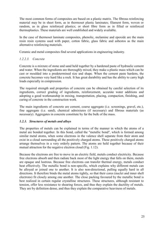 The most common forms of composites are based on a plastic matrix. The fibrous reinforcing
material may be in sheet form, as in thermoset plastic laminates; filament form, woven or
random, as in glass reinforced plastics; or short fibre form as in filled or reinforced
thermoplastics. These materials are well established and widely available.
In the case of thermoset laminate composites, phenolic, melamine and epoxide are the main
resin resin systems used with paper, cotton fabric, glass fabric and asbestos as the main
alternative reinforcing materials.
Ceramic and metal composites find several applications in engineering industry.
1.2.2.3. Concrete
Concrete is a mixture of stone and sand held together by a hardened paste of hydraulic cement
and water. When the ingredients are thoroughly mixed, they make a plastic mass which can be
cast or moulded into a predetermined size and shape. When the cement paste hardens, the
concrete becomes very hard like a rock. It has great durability and has the ability to carry high
loads especially in compression.
The required strength and properties of concrete can be obtained by careful selection of its
ingredients, correct grading of ingredients, reinforcement, accurate water additions and
adopting a good workmanship in mixing, transportation, placing, compaction, finishing, and
curing of concrete in the construction work.
The main ingredients of concrete are cement, coarse aggregate (i.e. screenings, gravel, etc.),
fine aggregate (i.e. sand), chemical admixtures (if necessary) and fibrous materials (as
necessary). Aggregates in concrete constitute by far the bulk of the mass.
1.2.3. Structures of metals and alloys
The properties of metals can be explained in terms of the manner in which the atoms of a
metal are bonded together. In this bond, called the "metallic bond", which is formed among
similar metal atoms, when some electrons in the valence shell separate from their atom and
exist in a cloud surrounding all the positively charged atoms. These positively charged atoms
arrange themselves in a very orderly pattern. The atoms are held together because of their
mutual attraction for the negative electron cloud (Fig. 1.12).
Because the electrons are free to move in an electric field, metals conduct electricity. Because
free electrons absorb and then radiate back most of the light energy that falls on them, metals
are opaque and lustrous. Because free electrons can transfer thermal energy, metals conduct
heat effectively. The metallic bond is non-specific, which explains why different metals can
be alloyed or joined one to another. It is also non-directional, pulling equally hard in all
directions. It therefore binds the metal atoms tightly, so that their cores (nuclei and inner shell
electrons) fit closely among one another. The close packing favoured by the metallic bond is
best realized in certain regular crystalline structures. These structures, although resistant to
tension, offer less resistance to shearing forces, and thus they explain the ductility of metals.
They are by definition dense, and thus they explain the comparative heaviness of metals.
25
 