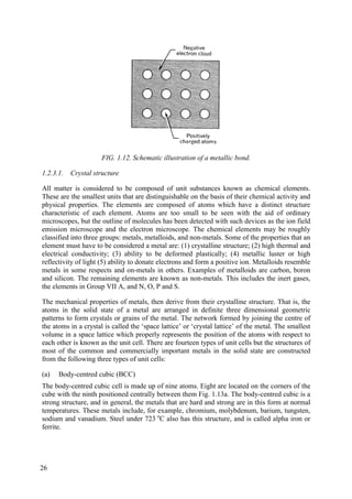 FIG. 1.12. Schematic illustration of a metallic bond.
1.2.3.1. Crystal structure
All matter is considered to be composed of unit substances known as chemical elements.
These are the smallest units that are distinguishable on the basis of their chemical activity and
physical properties. The elements are composed of atoms which have a distinct structure
characteristic of each element. Atoms are too small to be seen with the aid of ordinary
microscopes, but the outline of molecules has been detected with such devices as the ion field
emission microscope and the electron microscope. The chemical elements may be roughly
classified into three groups: metals, metalloids, and non-metals. Some of the properties that an
element must have to be considered a metal are: (1) crystalline structure; (2) high thermal and
electrical conductivity; (3) ability to be deformed plastically; (4) metallic luster or high
reflectivity of light (5) ability to donate electrons and form a positive ion. Metalloids resemble
metals in some respects and on-metals in others. Examples of metalloids are carbon, boron
and silicon. The remaining elements are known as non-metals. This includes the inert gases,
the elements in Group VII A, and N, O, P and S.
The mechanical properties of metals, then derive from their crystalline structure. That is, the
atoms in the solid state of a metal are arranged in definite three dimensional geometric
patterns to form crystals or grains of the metal. The network formed by joining the centre of
the atoms in a crystal is called the ‘space lattice’ or ‘crystal lattice’ of the metal. The smallest
volume in a space lattice which properly represents the position of the atoms with respect to
each other is known as the unit cell. There are fourteen types of unit cells but the structures of
most of the common and commercially important metals in the solid state are constructed
from the following three types of unit cells:
(a) Body-centred cubic (BCC)
The body-centred cubic cell is made up of nine atoms. Eight are located on the corners of the
cube with the ninth positioned centrally between them Fig. 1.13a. The body-centred cubic is a
strong structure, and in general, the metals that are hard and strong are in this form at normal
temperatures. These metals include, for example, chromium, molybdenum, barium, tungsten,
sodium and vanadium. Steel under 723 o
C also has this structure, and is called alpha iron or
ferrite.
26
 