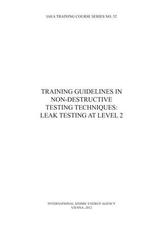 IAEA TRAINING COURSE SERIES NO. 52
TRAINING GUIDELINES IN
NON-DESTRUCTIVE
TESTING TECHNIQUES:
LEAK TESTING AT LEVEL 2
INTERNATIONAL ATOMIC ENERGY AGENCY
VIENNA, 2012
 