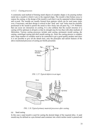 1.3.1.2. Casting processes
A commonly used method of forming metal objects of complex shapes is by pouring molten
metal into a mould in which it sets to the required shape. The mould is then broken away to
expose the casting, or the design of the mould is such that it can be separated without damage
and re-used. The moulds are usually formed from patterns which can be used many times
over, if necessary, and their design is critical in that ‘feed’ and ‘vent’ holes must be carefully
positioned in the mould to permit the metal to flow freely into all parts Fig. 1.19. Problems
that can occur are interaction on cooling. It is also unlikely that the crystal structure of a
casting will be optimum in all parts so that its strength may be less than with other methods of
fabrication. Various casting processes include sand casting, permanent mould casting, die
casting, centrifugal casting and shell mould casting etc. Since the casting process is complex
and a large number of variables need to be controlled to get a good quality product and since
it is not possible to give all the details here, only the principles and salient features of the
above mentioned processes of casting are briefly presented.
FIG. 1.17. Typical defects in an ingot.
FIG. 1.18. Typical primary material processes after casting.
(a) Sand casting
In this case a sand mould is used for casting the desired shape of the required alloy. A sand
mould may be defined as a pre-formed sand container into which molten metal is poured and
33
 