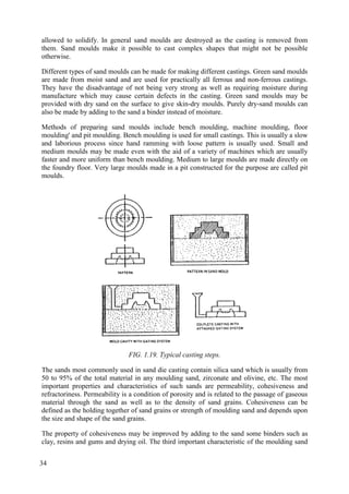 allowed to solidify. In general sand moulds are destroyed as the casting is removed from
them. Sand moulds make it possible to cast complex shapes that might not be possible
otherwise.
Different types of sand moulds can be made for making different castings. Green sand moulds
are made from moist sand and are used for practically all ferrous and non-ferrous castings.
They have the disadvantage of not being very strong as well as requiring moisture during
manufacture which may cause certain defects in the casting. Green sand moulds may be
provided with dry sand on the surface to give skin-dry moulds. Purely dry-sand moulds can
also be made by adding to the sand a binder instead of moisture.
Methods of preparing sand moulds include bench moulding, machine moulding, floor
moulding' and pit moulding. Bench moulding is used for small castings. This is usually a slow
and laborious process since hand ramming with loose pattern is usually used. Small and
medium moulds may be made even with the aid of a variety of machines which are usually
faster and more uniform than bench moulding. Medium to large moulds are made directly on
the foundry floor. Very large moulds made in a pit constructed for the purpose are called pit
moulds.
FIG. 1.19. Typical casting steps.
The sands most commonly used in sand die casting contain silica sand which is usually from
50 to 95% of the total material in any moulding sand, zirconate and olivine, etc. The most
important properties and characteristics of such sands are permeability, cohesiveness and
refractoriness. Permeability is a condition of porosity and is related to the passage of gaseous
material through the sand as well as to the density of sand grains. Cohesiveness can be
defined as the holding together of sand grains or strength of moulding sand and depends upon
the size and shape of the sand grains.
The property of cohesiveness may be improved by adding to the sand some binders such as
clay, resins and gums and drying oil. The third important characteristic of the moulding sand
34
 