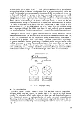pressure casting and are shown in Fig. 1.22. True centrifugal casting is that in which castings
are made in a hollow, cylindrical mould rotated about an axis common to both casting and
mould. Cast-iron pipe is commonly made by this method. In this process the axis of spin may
be horizontal, inclined, or vertical. In the true centrifugal casting process the inside
circumference is always circular. When the mould is rotated on a horizontal axis, a true
cylindrical inside surface is produced. True centrifugal casting is used only on symmetrically
shaped objects. Semi-centrifugal or profiled-centrifugal casting is similar to the true
centrifugal method, except that a central core is used to form the inner surface or surfaces.
The casting is not dependent upon centrifugal force for its shape. A good example of semi-
centrifugal work is a cast wheel-like casting. The axis of spin in the semi-centrifugal process
is always vertical. Although the yield is better than with static casting, it is not as high as in
true centrifugal casting. With this process also only symmetrically shaped objects can be cast.
Centrifuged or pressure casting is applied for non-symmetrical castings. The mould cavity is
not rotated about its own axis but about the axis of a central down sprue common to the axis
of spin, which feeds metal into the mould cavity under centrifugal force. This process of
centrifuging can be done only about a vertical axis. Centrifugal force provides a high pressure
to force the metal alloy into the mould cavity. Centrifugal casting processes can be used to
produce parts made of both the ferrous and non-ferrous alloy groups. Cast-iron pipe, gun
barrels, automotive cylinder walls, jet engine rings, piston rings and brake drums are common
parts centrifugally cast. Advantages include the elimination of foreign inclusions and the
production of sounder castings. The chief disadvantages are the shape and size limitations.
FIG. 1.22. Centrifugal casting.
(e) Investment casting
This process involves making a one-piece mould from which the pattern is removed by a
procedure which melts the pattern. The moulds used in this process are single purpose
moulds. The elimination of all parting planes provides improved dimensional tolerances.
Since the pattern is removed by melting or burning out, casting precision is increased through
eliminating draft, rapping, and shifts. Various other names are given to this process. It is also
called precision investment casting, precision casting or the lost-wax process and is shown in
Fig. 1.23.
37
 