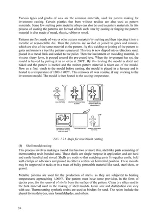 Various types and grades of wax are the common materials, used for pattern making for
investment casting. Certain plastics that burn without residue are also used as pattern
materials. Some low melting point metallic alloys can also be used as pattern materials. In this
process of casting the patterns are formed afresh each time by casting or forging the pattern
material in dies made of metal, plastic, rubber or wood.
Patterns are first made of wax or other pattern materials by melting and then injecting it into a
metallic or non-metallic die. Then the patterns are welded or joined to gates and runners,
which are also of the same material as the pattern. By this welding or joining of the pattern to
gates and runners a tree like pattern is prepared. This tree is now dipped into a refractory sand,
placed in a metal flask and sealed to the pallet. Then the investment or moulding material, in
viscous slurry form, is poured around the pre-coated tree. When the investment has set, the
mould is heated by putting it in an oven at 200ºF. By this heating the mould is dried and
baked and the pattern is melted and the molten pattern material is taken out of the mould.
Now as a final touch to the mould before casting, the mould is placed in a furnace and is
heated to a temperature of 1300–1900ºF. This removes all wax residue, if any, sticking to the
investment mould. The mould is then heated to the casting temperature.
FIG. 1.23. Steps for investment casting.
(f) Shell mould casting
This process involves making a mould that has two or more thin, shell-like parts consisting of
thermosetting resin-bonded sand. These shells are single purpose in application and are hard
and easily handled and stored. Shells are made so that matching parts fit together easily, held
with clamps or adhesives and poured in either a vertical or horizontal position. These moulds
may be supported in racks or in a mass of bulky permeable material like sand, steel shots, or
gravel.
Metallic patterns are used for the production of shells, as they are subjected to heating
temperatures approaching 1,000ºF. The pattern must have some provision, in the form of
ejector pins, for the removal of shells from the surface of the pattern. Clean dry silica sand is
the bulk material used in the making of shell moulds. Grain size and distribution can vary
with use. Thermosetting synthetic resins are used as binders for sand. The resins include the
phenol formaldehydes, urea formaldehydes, and others.
38
 