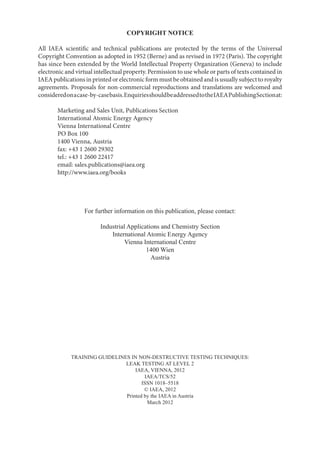 COPYRIGHT NOTICE
All IAEA scientific and technical publications are protected by the terms of the Universal
Copyright Convention as adopted in 1952 (Berne) and as revised in 1972 (Paris). The copyright
has since been extended by the World Intellectual Property Organization (Geneva) to include
electronic and virtual intellectual property. Permission to use whole or parts of texts contained in
IAEA publications in printed or electronic form must be obtained and is usually subject to royalty
agreements. Proposals for non-commercial reproductions and translations are welcomed and
consideredonacase-by-casebasis.EnquiriesshouldbeaddressedtotheIAEAPublishingSectionat:
Marketing and Sales Unit, Publications Section
International Atomic Energy Agency
Vienna International Centre
PO Box 100
1400 Vienna, Austria
fax: +43 1 2600 29302
tel.: +43 1 2600 22417
email: sales.publications@iaea.org
http://www.iaea.org/books
For further information on this publication, please contact:
Industrial Applications and Chemistry Section
International Atomic Energy Agency
Vienna International Centre
1400 Wien
Austria
TRAINING GUIDELINES IN NON-DESTRUCTIVE TESTING TECHNIQUES:
LEAK TESTING AT LEVEL 2
IAEA, VIENNA, 2012
IAEA/TCS/52
ISSN 1018–5518
© IAEA, 2012
Printed by the IAEA in Austria
March 2012
 