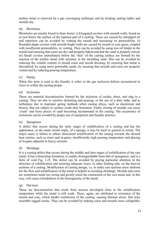 molten metal is removed by a gas scavenging technique and by keeping casting ladles and
moulds dry.
(b) Blowholes
Blowholes are mainly found in three forms: i) Elongated cavities with smooth walls, found on
or just below the surface of the topmost part of a casting. These are caused by entrapped air
and repetition can be avoided by venting the mould and increasing its permeability. ii)
Rounded shape cavities with smooth bright walls are caused by mould or core gases, coupled
with insufficient permeability, or venting. They can be avoided by using less oil binder in the
mould and ensuring that cores are dry and properly baked and that the sand is properly mixed.
iii) Small cavities immediately below the ‘skin’ of the casting surface are formed by the
reaction of the molten metal with moisture in the moulding sand. This can be avoided by
reducing the volatile content in mould cores and mould dressing, by ensuring that metal is
deoxidized, by using more permeable sands, by ensuring that moulds and cores are properly
vented and by reducing pouring temperature.
(c) Piping
When this term is used in the foundry it refers to the gas inclusion defects encountered in
risers or within the casting proper.
(d) Inclusions
These are material discontinuities formed by the inclusion of oxides, dross, and slag in a
casting. They are due to careless skimming and pouring, or the use of a dirty ladle, and to
turbulence due to improper gating methods when casting alloys, such as aluminium and
bronze, that are subject to surface oxide-skin formation. Faulty closing of moulds can cause
‘crush’ and loose pieces of sand becoming incorporated in the casting. The occurrence of
inclusions can be avoided by proper use of equipment and foundry practice.
(e) Sponginess
A defect that occurs during the early stages of solidification of a casting and has the
appearance, as the name would imply, of a sponge; it may be local or general in extent. The
major cause is failure to obtain directional solidification of the casting towards the desired
heat centres, such as risers and in-gates; insufficiently high pouring temperature and placing
of in-gates adjacent to heavy sections.
(f) Shrinkage
It is a casting defect that occurs during the middle and later stages of solidification of the cast
metal. It has a branching formation, is readily distinguishable from that of sponginess, and is a
form of void Fig. 1.25. The defect can be avoided by paying particular attention to the
direction of solidification and ensuring adequate risers, or other feeding aids, on the heavier
sections of a casting. Modification of casting design, i.e. to make cast sections more uniform
for the flow and solidification of the metal is helpful in avoiding shrinkage. Moulds and cores
are sometimes made too strong and greatly resist the contraction of the cast metal and, in this
way, will cause a breakdown in the homogeneity of the metal.
(g) Hot tears
These are discontinuities that result from stresses developed close to the solidification
temperature while the metal is still weak. These, again, are attributed to resistance of the
mould and core, which hinder contraction of the casting, causing thermal stress. Hot tears
resemble ragged cracks. They can be avoided by making cores and moulds more collapsible,
41
 
