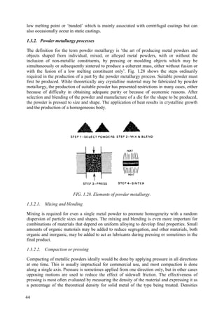 low melting point or `banded’ which is mainly associated with centrifugal castings but can
also occasionally occur in static castings.
1.3.2. Powder metallurgy processes
The definition for the term powder metallurgy is ‘the art of producing metal powders and
objects shaped from individual, mixed, or alloyed metal powders, with or without the
inclusion of non-metallic constituents, by pressing or moulding objects which may be
simultaneously or subsequently sintered to produce a coherent mass, either without fusion or
with the fusion of a low melting constituent only’. Fig. 1.28 shows the steps ordinarily
required in the production of a part by the powder metallurgy process. Suitable powder must
first be produced. While theoretically any crystalline material may be fabricated by powder
metallurgy, the production of suitable powder has presented restrictions in many cases, either
because of difficulty in obtaining adequate purity or because of economic reasons. After
selection and blending of the powder and manufacture of a die for the shape to be produced,
the powder is pressed to size and shape. The application of heat results in crystalline growth
and the production of a homogeneous body.
FIG. 1.28. Elements of powder metallurgy.
1.3.2.1. Mixing and blending
Mixing is required for even a single metal powder to promote homogeneity with a random
dispersion of particle sizes and shapes. The mixing and blending is even more important for
combinations of materials that depend on uniform alloying to develop final properties. Small
amounts of organic materials may be added to reduce segregation, and other materials, both
organic and inorganic, may be added to act as lubricants during pressing or sometimes in the
final product.
1.3.2.2. Compaction or pressing
Compacting of metallic powders ideally would be done by applying pressure in all directions
at one time. This is usually impractical for commercial use, and most compaction is done
along a single axis. Pressure is sometimes applied from one direction only, but in other cases
opposing motions are used to reduce the effect of sidewall friction. The effectiveness of
pressing is most often evaluated by measuring the density of the material and expressing it as
a percentage of the theoretical density for solid metal of the type being treated. Densities
44
 