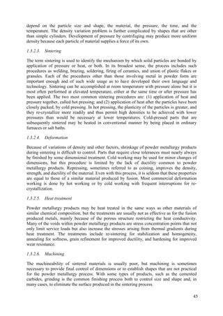 depend on the particle size and shape, the material, the pressure, the time, and the
temperature. The density variation problem is further complicated by shapes that are other
than simple cylinders. Development of pressure by centrifuging may produce more uniform
density because each particle of material supplies a force of its own.
1.3.2.3. Sintering
The term sintering is used to identify the mechanism by which solid particles are bonded by
application of pressure or heat, or both. In its broadest sense, the process includes such
procedures as welding, brazing, soldering, firing of ceramics, and union of plastic flakes or
granules. Each of the procedures other than those involving metal in powder form are
important enough and of such wide usage as to have developed their own language and
technology. Sintering can be accomplished at room temperature with pressure alone but it is
most often performed at elevated temperature, either at the same time or after pressure has
been applied. The two most common sintering procedures are: (1) application of heat and
pressure together, called hot pressing; and (2) application of heat after the particles have been
closely packed, by cold pressing. In hot pressing, the plasticity of the particles is greater, and
they re-crystallize more readily and thus permit high densities to be achieved with lower
pressures than would be necessary at lower temperatures. Cold-pressed parts that are
subsequently sintered may be heated in conventional manner by being placed in ordinary
furnaces or salt baths.
1.3.2.4. Deformation
Because of variations of density and other factors, shrinkage of powder metallurgy products
during sintering is difficult to control. Parts that require close tolerances must nearly always
be finished by some dimensional treatment. Cold working may be used for minor changes of
dimensions, but this procedure is limited by the lack of ductility common to powder
metallurgy products. Repressing, sometimes referred to as coining, improves the density,
strength, and ductility of the material. Even with this process, it is seldom that these properties
are equal to those of a similar material produced by fusion. Most commercial deformation
working is done by hot working or by cold working with frequent interruptions for re-
crystallization.
1.3.2.5. Heat treatment
Powder metallurgy products may be heat treated in the same ways as other materials of
similar chemical composition, but the treatments are usually not as effective as for the fusion
produced metals, mainly because of the porous structure restricting the heat conductivity.
Many of the voids within powder metallurgy products are stress concentration points that not
only limit service loads but also increase the stresses arising from thermal gradients during
heat treatment. The treatments include re-sintering for stabilization and homogeneity,
annealing for softness, grain refinement for improved ductility, and hardening for improved
wear resistance.
1.3.2.6. Machining
The machineability of sintered materials is usually poor, but machining is sometimes
necessary to provide final control of dimensions or to establish shapes that are not practical
for the powder metallurgy process. With some types of products, such as the cemented
carbides, grinding is the common finishing process both to control size and shape and, in
many cases, to eliminate the surface produced in the sintering process.
45
 