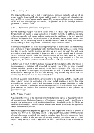 1.3.2.7. Impregnation
One important finishing step is that of impregnation. Inorganic materials, such as oils or
waxes, may be impregnated into porous metal products for purposes of lubrication. An
entirely different kind of product can be produced by impregnating high melting temperature
metals with low melting temperature metals. The principal use of this technique is in the
production of cemented steels.
1.3.2.8. Applications of powdered metal products
Powder metallurgy occupies two rather distinct areas. It is a basic shape-producing method
for practically all metals, in direct competition with other methods. In addition, for many
refractory materials, both metals and non-metals, powder metallurgy is the only practical
means of shape production. Tungsten is typical of the refractory metals; it has a melting point
of 3400o
C, and no satisfactory mould or crucible materials exist for using conventional
casting techniques at this temperature. Tantalum and molybdenum are similar.
Cemented carbides form one of the most important groups of materials that can be fabricated
into solid shapes by powder metallurgy only. The biggest use is for cutting tools and cutting
tool tips or inserts, but the cemented carbides are also used for small dies and some
applications where wear resistance is important. The principal material used is tungsten
carbide, although titanium carbide and tantalum carbide are also used. Some very useful
production cutting tools are manufactured by using strong, tough materials as a core and
impregnating the surface with titanium carbide or another hard, wear resistant material.
A further area in which powder metallurgy produces products not practical by other means is
the manufacture of materials with controlled low density. One of the first mass-produced
powder metallurgy products was sintered porous bronze bearings. After cold pressing,
sintering, and sizing, the bearings are impregnated with oil, which in service is made available
for lubrication. Although not true fluid film bearings, they provide long service with low
maintenance. Porous materials are also useful as filters.
Composite electrical materials form a group similar to the cemented carbides. Tungsten and
other refractory metals in combination with silver, nickel, graphite, or copper find wide
applications as electrical contacts and commutator brushes; powder metallurgy not only
provides a means for producing the combination but also provides the finished shape for the
parts. Many of the currently used permanent magnetic materials are as well produced by
powder metallurgy.
1.3.3. Welding processes
Welding can be defined as the metallurgical method of joining, applied to the general problem
of construction and fabrication. It consists of joining two pieces of metal by establishing a
metallurgical atom-to-atom bond, as distinguished from a joint held together by friction or
mechanical interlocking. This metallurgical atom-to-atom bond is achieved by the application
of heat and sometimes pressure.
Many welding processes require the application of heat or pressure, or both, to produce a
suitable bond between the parts being joined. The physics of welding deals with the complex
physical phenomena associated with welding, including heat, electricity, magnetism, light,
and sound. In making a joint two parts of the same chemical composition may be welded
together using no added metal to accomplish the joint. This might be termed as autogenous
46
 