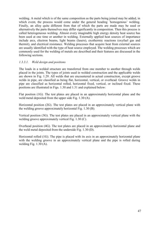 welding. A metal which is of the same composition as the parts being joined may be added, in
which event, the process would come under the general heading `homogenous’ welding.
Finally, an alloy quite different from that of which the parts are made may be used or
alternatively the parts themselves may differ significantly in composition. Then this process is
called heterogeneous welding. Almost every imaginable high energy density heat source has
been used at one time or another in welding. Externally applied heat sources of importance
include arcs, electron beams, light beams (lasers), exothermic reactions (oxyfuel gas and
thermit), and electrical resistance. Welding processes that acquire heat from external sources
are usually identified with the type of heat source employed. The welding processes which are
commonly used for the welding of metals are described and their features are discussed in the
following sections.
1.3.3.1. Weld design and positions
The loads in a welded structure are transferred from one member to another through welds
placed in the joints. The types of joints used in welded construction and the applicable welds
are shown in Fig. 1.29. All welds that are encountered in actual construction, except groove
welds in pipe, are classified as being flat, horizontal, vertical, or overhead. Groove welds in
pipe are classified as horizontal rolled, horizontal fixed, vertical, or inclined fixed. These
positions are illustrated in Figs. 1.30 and 1.31 and explained below:
Flat position (1G). The test plates are placed in an approximately horizontal plane and the
weld metal deposited from the upper side Fig. 1.30 (A).
Horizontal position (2G). The test plates are placed in an approximately vertical plane with
the welding groove approximately horizontal Fig. 1.30 (B).
Vertical position (3G). The test plates are placed in an approximately vertical plane with the
welding groove approximately vertical Fig. 1.30 (C).
Overhead position (4G). The test plates are placed in an approximately horizontal plane and
the weld metal deposited from the underside Fig. 1.30 (D).
Horizontal rolled (1G). The pipe is placed with its axis in an approximately horizontal plane
with the welding groove in an approximately vertical plane and the pipe is rolled during
welding Fig. 1.30 (A).
47
 