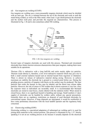 (d) Gas tungsten arc welding (GTAW)
Gas tungsten arc welding uses a non-consumable tungsten electrode which must be shielded
with an inert gas. The arc is initiated between the tip of the electrode and work to melt the
metal being welded, as well as the filler metal, when used. A gas shield protects the electrode
and the molten weld pool, and provides the required arc characteristics. This process is
illustrated in Fig. 1.36 and is also sometimes called TIG welding.
FIG. 1.36. Gas tungsten arc welding.
Several types of tungsten electrodes are used with this process. Thoriated and zirconiated
electrodes have better electron emission characteristics than pure tungsten, making them more
suitable for dc operations.
Thorium (Th) is radioactive with a long half-life and emits mainly alpha () particles.
Thorium oxide (thoria) is, therefore, a low level radioactive material which may give rise to
both a small external radiation hazard and an internal hazard from ingestion or inhalation.
There is almost no release of radioactive material during arcing. However, to achieve
maximum arc stability the electrode tip is ground to a conical point before use. During the
grinding process, particles of tungsten with thoria on the surface may be produced. The dust
particles that create the hazard, as they may be inhaled, and the thoria may release alpha
particles. However, the risk of cancer in TIG welders due to thoria exposure is very low, since
the exposure times to individuals are invariably small. It is recommended that thoriated
electrodes are stored in steel boxes, clearly labeled with the radiation trefoil. When stored in
closed boxes, there is no significant hazard in handling and storage. Small numbers (1 day's
supply) of electrodes can be handled by welders safely without any special precautions.
Generally there are no regulatory restrictions on disposal of used thoriated electrodes by
conventional means. However, if large disposals are anticipated, it would be worthwhile to
have some preliminary discussions with the local landfill operator and the regulatory body
concerned.
(e) Electro-slag welding (ESW)
Electroslag welding is a specialized adaptation of submerged arc welding and it is used for
joining thick materials in the vertical position. This process is illustrated in Fig. 1.37. Strictly
speaking it is not an arc welding process at all, because it actually depends on the electrical
53
 