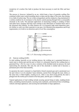 receptivity of a molten flux bath to produce the heat necessary to melt the filler and base
metal.
The process is, however, initiated by an arc, which heats a layer of granular welding flux
contained within water cooled moulding shoes or dams and the edges of the joint, thus turning
it to a bath of molten slag. The arc is then extinguished, and the conductive slag maintained in
a molten condition by its resistance to the electric current passing through from a consumable
electrode to the work. The principal application of electroslag welding is welding of thick
steel plate heavy forgings and large steel castings in the fabrication of machine bases and in
the structural steel industry. Its main features are: (i) Extremely high metal deposition rates,
(ii) Ability to weld very thick materials in one pass, (iii) Minimal joint preparation and fit-up
requirements, (iv) Little or no distortion and (v) Low flux consumption.
FIG. 1.37. Electroslag welding process.
(f) Stud arc welding (SAW)
In stud welding, basically an arc welding process, the welding arc is generated between a
metal stud or similar part and the part to which it is ultimately fused by the welding heat so
generated (Fig. 1.38). In a way it is also a variation of the shielded metal arc process, the stud
representing the electrode. But only the end of the electrode is melted and it becomes a
permanent part of the final assembly.
In operation the stud is retained in a hand held or bench mounted gun and is positioned over
the spot where it is to be attached. Upon initiation, current flows through the stud, which, at
the same time, is lifted slightly, creating an arc. After a very short arcing period, the stud is
plunged into the molten pool created on the base plate, and the gun is withdrawn.
Typical applications of stud welding include securing special lining in tanks, studding boiler
tubes, assembling electrical panels, securing water, hydraulic, and electrical lines to buildings,
vehicles and large appliances, and securing feet and handles to large appliances.
54
 