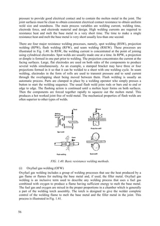 pressure to provide good electrical contact and to contain the molten metal in the joint. The
joint surfaces must be clean to obtain consistent electrical contact resistance to obtain uniform
weld size and soundness. The main process variables are welding current, welding time,
electrode force, and electrode material and design. High welding currents are required to
resistance heat and melt the base metal in a very short time. The time to make a single
resistance heat and melt the base metal is very short usually less than one second.
There are four major resistance welding processes, namely, spot welding (RSW), projection
welding (RPW), flash welding (RFW), and seam welding (RSEW). These processes are
illustrated in Fig. 1.40. In RSW, the welding current is concentrated at the point of joining
using cylindrical electrodes. Spot welds are usually made one at a time. In RPW, a projection
or dimple is formed in one part prior to welding. The projection concentrates the current at the
facing surfaces. Large, flat electrodes are used on both sides of the components to produce
several welds simultaneously. As an example, a stamped bracket may have three or four
projections formed in it so that it can be welded to a sheet with one welding cycle. In seam
welding, electrodes in the form of rolls are used to transmit pressure and to send current
through the overlapping sheet being moved between them. Flash welding is usually an
automatic process. Parts are clamped in place by a welding operator who simply presses a
button to start the welding sequence. The usual flash weld joins rods or bars end to end or
edge to edge. The flashing action is continued until a molten layer forms on both surfaces.
Then the components are forced together rapidly to squeeze out the molten metal. This
produces a hot worked joint free of weld metal. The mechanical properties of flash welds are
often superior to other types of welds.
FIG. 1.40. Basic resistance welding methods.
(i) Oxyfuel gas welding (OFW)
Oxyfuel gas welding includes a group of welding processes that use the heat produced by a
gas flame or flames for melting the base metal and, if used, the filler metal. Oxyfuel gas
welding is an inclusive term used to describe any welding process that uses a fuel gas
combined with oxygen to produce a flame having sufficient energy to melt the base metal.
The fuel gas and oxygen are mixed in the proper proportions in a chamber which is generally
a part of the welding torch assembly. The torch is designed to give the welder complete
control of the welding flame to melt the base metal and the filler metal in the joint. This
process is illustrated in Fig. 1.41.
56
 
