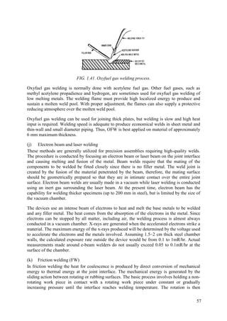 FIG. 1.41. Oxyfuel gas welding process.
Oxyfuel gas welding is normally done with acetylene fuel gas. Other fuel gases, such as
methyl acetylene propadience and hydrogen, are sometimes used for oxyfuel gas welding of
low melting metals. The welding flame must provide high localized energy to produce and
sustain a molten weld pool. With proper adjustment, the flames can also supply a protective
reducing atmosphere over the molten weld pool.
Oxyfuel gas welding can be used for joining thick plates, but welding is slow and high heat
input is required. Welding speed is adequate to produce economical welds in sheet metal and
thin-wall and small diameter piping. Thus, OFW is best applied on material of approximately
6 mm maximum thickness.
(j) Electron beam and laser welding
These methods are generally utilized for precision assemblies requiring high-quality welds.
The procedure is conducted by focusing an electron beam or laser beam on the joint interface
and causing melting and fusion of the metal. Beam welds require that the mating of the
components to be welded be fitted closely since there is no filler metal. The weld joint is
created by the fusion of the material penetrated by the beam, therefore, the mating surface
should be geometrically prepared so that they are in intimate contact over the entire joint
surface. Electron beam welds are usually made in a vacuum while laser welding is conducted
using an inert gas surrounding the laser beam. At the present time, electron beam has the
capability for welding thicker specimens (up to 200 mm in steel), but is limited by the size of
the vacuum chamber.
The devices use an intense beam of electrons to heat and melt the base metals to be welded
and any filler metal. The heat comes from the absorption of the electrons in the metal. Since
electrons can be stopped by all matter, including air, the welding process is almost always
conducted in a vacuum chamber. X-rays are generated when the accelerated electrons strike a
material. The maximum energy of the x-rays produced will be determined by the voltage used
to accelerate the electrons and the metals involved. Assuming 1.5~2 cm thick steel chamber
walls, the calculated exposure rate outside the device would be from 0.1 to 1mR/hr. Actual
measurements made around e-beam welders do not usually exceed 0.05 to 0.1mR/hr at the
surface of the chamber.
(k) Friction welding (FW)
In friction welding the heat for coalescence is produced by direct conversion of mechanical
energy to thermal energy at the joint interface. The mechanical energy is generated by the
sliding action between rotating or rubbing surfaces. The basic process involves holding a non-
rotating work piece in contact with a rotating work piece under constant or gradually
increasing pressure until the interface reaches welding temperature. The rotation is then
57
 