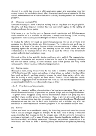 stopped. It is a solid state process in which coalescence occurs at a temperature below the
melting point of the metals being joined. Many ferrous and non-ferrous alloys can be friction
welded, and the method can be used to join metals of widely differing thermal and mechanical
properties.
(l) Ultrasonic welding (USW)
Ultrasonic welding is a form of friction welding that has long been used to join plastics.
Recently, such high frequency vibration has been successfully applied to the welding of
metals, mostly non-ferrous metals.
It is known as a cold bonding process, because atomic combination and diffusion occurs
while materials are in a semisolid or solid state. Although some heating occurs, welding
depends more on the cleaning action of the process than on material heating.
In practice the parts to be welded are clamped under pressure between an anvil and a tip
connected to a horn that vibrates at a high frequency. The welding tip and anvil may be
contoured to the shape of the parts. The part in direct contact with the tip is rubbed at a high
frequency against the stationary part. This vibratory action first erodes oxides and other
contaminants on the interface surfaces. Once they are clean the surfaces come into intimate
contact, and solid state bonding takes place.
Ultrasonic welding is best suited for joining small parts, sheet and foil. The process is fast,
requires no consumables, and, because of its low heat, the result of the processing eliminates
the need for further cleaning. In some instances, even coated, painted and badly rusted
surfaces can be effectively joined without surface preparation.
(m) Brazing process
Brazing is a metal joining process where the base metal is heated to a temperature of about
425o
C. Non-ferrous filler metals, such as brass or silver alloys, are melted by the heat of the
base metal and flow by capillary attraction between the closely fitted surfaces of the joint.
Heat for brazing is usually applied by flame torches, furnaces, electric induction, electric
resistance or dropping the work into a hot salt bath. Filler and flux are either applied manually
or are replaced in the form of powder, metallic rings or strips.
1.3.3.2. Weld defects and discontinuities
During the process of welding, discontinuities of various types may occur. These may be
classified under the headings of procedure and process, design, and metallurgical behaviour.
The groups should be applied loosely because discontinuities listed in each group may have
secondary origins in other groups. Discontinuities related to process, procedure, and design
are, for the most part, those that alter stresses in a weld or heat-affected zone. Metallurgical
discontinuities may also alter the local stress distribution, and in addition, may affect the
mechanical or chemical (corrosion resistance) properties of the weld and heat-affected zone.
(a) Porosity
Molten weld metal has a considerable capacity for dissolving gases which come into contact
with it, such as hydrogen, oxygen and nitrogen. As the metal cools its ability to retain the
gases diminishes. For instance, in steel the oxygen reacts with the carbon to form carbon
monoxide, which is given off as a gas. With the change from the liquid to the solid state, there
is reduced solubility with falling temperature. This causes an additional volume of gas to be
evolved at a time when the metal is becoming mushy and therefore incapable of permitting
58
 