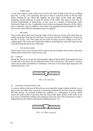  Crater cracks
As the name implies, crater cracks occur in the weld crater formed at the end of a welding
pass (No. 1 in Fig. 1.45). Generally, this type of crack is caused by failure to fill the crater
before breaking the arc. When this happens, the outer edges of the crater cool rapidly,
producing stresses sufficient to crack the interior of the crater. This type of crack may be
oriented longitudinally or transversely, or may occur as a number of intersecting cracks
forming the shape of a star. Longitudinal crater cracks can propagate along axis of the weld to
form a centreline crack. In addition, such cracks may propagate upward through the weld if
they are not removed before subsequent passes are applied.
 Hat cracks
These cracks derive their name from the shape of the weld cross section with which they are
usually associated. This type of weld flares out near the weld face, resembling an inverted top
hat (No. 9 in Fig. 1.45). Hat cracks are the result of using excessive voltage or too low a
welding speed. The cracks are located about halfway up through the weld and extend into the
weld metal from the fusion line of the joint.
 Toe and root cracks
These cracks occur in the root area of the weld or near the boundary between the weld metal
and the parent metal (Nos 5 and 8 in Fig .1.45).
(h) Undercut
During the final or cover pass the exposed upper edges of the bevelled weld preparation tend
to melt and to run down into the deposited metal in the weld groove. The result is a groove
which may be either intermittent or continuous, with more or less sharp edges along the weld
reinforcement Fig. 1.46.
FIG. 1.46. Undercut.
(i) Concavity at the root of the weld
A concave surface at the root of the weld can occur specially in pipe welding (without a cover
pass on the root side). Root concavity is commonly produced by the flux cored arc welding
(FCAW) process. In overhead welding this condition is a consequence of gravity which
causes the molten metal to sag away from the inaccessible upper surface of the weld. It can
also occur in downhand welding with a backing strip at the root of the weld groove if slag is
trapped between the molten metal and the backing strip Fig. 1.47.
FIG. 1.47. Root concavity.
64
 