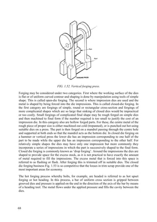 FIG. 1.52. Vertical forging press.
Forging may be considered under two categories. First where the working surface of the dies
is flat or of uniform curved contour and shaping is done by manipulation using tools of simple
shape. This is called open-die forging. The second is where impression dies are used and the
metal is shaped by being forced into the die impressions. This is called closed-die forging. In
the first category are forgings of simple, round or rectangular cross-section and forgings of
more complicated shapes which are so large that sinking of closed dies would be impractical
or too costly. Small forgings of complicated final shape may be rough forged on simple dies
and then machined to final form if the number required is too small to justify the cost of an
impression die. In this category also are hollow forged parts. For these, the centre metal of the
rough piece of proper size is either machined out cold (trepanned), or is punched out hot using
suitable dies on a press. The part is then forged on a mandrel passing through the centre hole
and supported at both ends so that the mandrel acts as the bottom die. In closed die forging on
a hammer or vertical press the lower die has an impression corresponding to one half of the
part to be made while the upper die has an impression corresponding to the other half. For
relatively simple shapes the dies may have only one impression but more commonly they
incorporate a series of impressions in which the part is successively shaped to the final form.
Closed die forging is commonly known as ‘drop forging’. Around the impressions the dies are
shaped to provide space for the excess stock, as it is not practical to have exactly the amount
of metal required to fill the impressions. The excess metal that is forced into this space is
referred to as flashing or flash. After forging this is trimmed off in suitable dies. The closed
die forging business Fig. 1.53 is so competitive that the losses in trim scrap provide one of the
most important areas for economy.
The hot forging process whereby bolts, for example, are headed is referred to as hot upset
forging or hot heading. In this process, a bar of uniform cross section is gripped between
grooved dies and pressure is applied on the end in the direction of the axis of the bar by means
of a heading tool. The metal flows under the applied pressure and fills the cavity between the
dies.
68
 