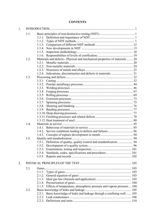 CONTENTS
1. INTRODUCTION ............................................................................................................ 1
Basic principles of non-destructive testing (NDT)............................................. 1
1.1.
1.1.1. Definition and importance of NDT......................................................... 1
1.1.2. Types of NDT methods........................................................................... 1
1.1.3. Comparison of different NDT methods................................................ 12
1.1.4. New developments in NDT .................................................................. 13
1.1.5. Inspection methodology........................................................................ 18
1.1.6. Responsibilities of levels of certification.............................................. 19
Materials and defects - Physical and mechanical properties of materials ........ 20
1.2.
1.2.1. Metallic materials ................................................................................. 20
1.2.2. Non-metallic materials.......................................................................... 24
1.2.3. Structures of metals and alloys ............................................................. 25
1.2.4. Indications, discontinuities and defects in materials ............................ 31
Processing and defects...................................................................................... 32
1.3.
1.3.1. Casting .................................................................................................. 32
1.3.2. Powder metallurgy processes................................................................ 44
1.3.3. Welding processes ................................................................................ 46
1.3.4. Forging processes ................................................................................. 67
1.3.5. Rolling processes .................................................................................. 69
1.3.6. Extrusion processes............................................................................... 73
1.3.7. Spinning processes................................................................................ 75
1.3.8. Shearing and blanking .......................................................................... 76
1.3.9. Bending processes................................................................................. 77
1.3.10. Deep drawing processes........................................................................ 77
1.3.11. Finishing processes and related defects................................................ 78
1.3.12. Heat treatment of steel .......................................................................... 80
Materials in service........................................................................................... 85
1.4.
1.4.1. Behaviour of materials in service ......................................................... 85
1.4.2. Service conditions leading to defects and failures................................ 86
1.4.3. Concepts of rupture development in metals ......................................... 94
Quality and standardization.............................................................................. 94
1.5.
1.5.1. Definition of quality, quality control and standardization.................... 94
1.5.2. Development of a quality system.......................................................... 96
1.5.3. Examination, testing and inspection................................................... 101
1.5.4. Standards, codes, specifications and procedures ................................ 101
1.5.5. Reports and records ............................................................................ 102
2. PHYSICAL PRINCIPLES OF THE TEST.................................................................. 103
Gases............................................................................................................... 103
2.1.
2.1.1. Types of gases..................................................................................... 103
2.1.2. General equation of gases................................................................... 103
2.1.3. Ideal gas law (formula and application) ............................................. 103
2.1.4. Pressurization of gases........................................................................ 104
2.1.5. Effects of temperature, atmospheric pressure and vapour pressure.... 104
Basic knowledge of leaks and leakage ........................................................... 105
2.2.
2.2.1. Basic knowledge of leaks and leakage through a confining wall....... 105
2.2.2. Leak conductance ............................................................................... 106
2.2.3. Definitions and units........................................................................... 110
 
