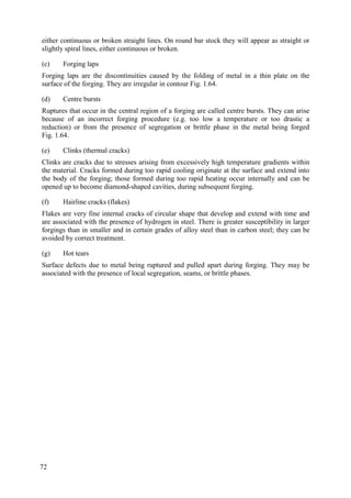 either continuous or broken straight lines. On round bar stock they will appear as straight or
slightly spiral lines, either continuous or broken.
(c) Forging laps
Forging laps are the discontinuities caused by the folding of metal in a thin plate on the
surface of the forging. They are irregular in contour Fig. 1.64.
(d) Centre bursts
Ruptures that occur in the central region of a forging are called centre bursts. They can arise
because of an incorrect forging procedure (e.g. too low a temperature or too drastic a
reduction) or from the presence of segregation or brittle phase in the metal being forged
Fig. 1.64.
(e) Clinks (thermal cracks)
Clinks are cracks due to stresses arising from excessively high temperature gradients within
the material. Cracks formed during too rapid cooling originate at the surface and extend into
the body of the forging; those formed during too rapid heating occur internally and can be
opened up to become diamond-shaped cavities, during subsequent forging.
(f) Hairline cracks (flakes)
Flakes are very fine internal cracks of circular shape that develop and extend with time and
are associated with the presence of hydrogen in steel. There is greater susceptibility in larger
forgings than in smaller and in certain grades of alloy steel than in carbon steel; they can be
avoided by correct treatment.
(g) Hot tears
Surface defects due to metal being ruptured and pulled apart during forging. They may be
associated with the presence of local segregation, seams, or brittle phases.
72
 