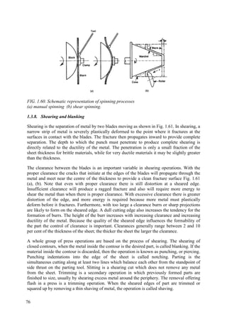 FIG. 1.60. Schematic representation of spinning processes
(a) manual spinning (b) shear spinning.
1.3.8. Shearing and blanking
Shearing is the separation of metal by two blades moving as shown in Fig. 1.61. In shearing, a
narrow strip of metal is severely plastically deformed to the point where it fractures at the
surfaces in contact with the blades. The fracture then propagates inward to provide complete
separation. The depth to which the punch must penetrate to produce complete shearing is
directly related to the ductility of the metal. The penetration is only a small fraction of the
sheet thickness for brittle materials, while for very ductile materials it may be slightly greater
than the thickness.
The clearance between the blades is an important variable in shearing operations. With the
proper clearance the cracks that initiate at the edges of the blades will propagate through the
metal and meet near the centre of the thickness to provide a clean fracture surface Fig. 1.61
(a), (b). Note that even with proper clearance there is still distortion at a sheared edge.
Insufficient clearance will produce a ragged fracture and also will require more energy to
shear the metal than when there is proper clearance. With excessive clearance there is greater
distortion of the edge, and more energy is required because more metal must plastically
deform before it fractures. Furthermore, with too large a clearance burrs or sharp projections
are likely to form on the sheared edge. A dull cutting edge also increases the tendency for the
formation of burrs. The height of the burr increases with increasing clearance and increasing
ductility of the metal. Because the quality of the sheared edge influences the formability of
the part the control of clearance is important. Clearances generally range between 2 and 10
per cent of the thickness of the sheet; the thicker the sheet the larger the clearance.
A whole group of press operations are based on the process of shearing. The shearing of
closed contours, when the metal inside the contour is the desired part, is called blanking. If the
material inside the contour is discarded, then the operation is known as punching, or piercing.
Punching indentations into the edge of the sheet is called notching. Parting is the
simultaneous cutting along at least two lines which balance each other from the standpoint of
side thrust on the parting tool. Slitting is a shearing cut which does not remove any metal
from the sheet. Trimming is a secondary operation in which previously formed parts are
finished to size, usually by shearing excess metal around the periphery. The removal offering
flash in a press is a trimming operation. When the sheared edges of part are trimmed or
squared up by removing a thin shaving of metal, the operation is called shaving.
76
 