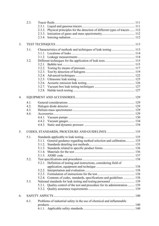 Tracer fluids.................................................................................................... 111
2.3.
2.3.1. Liquid and gaseous tracers.................................................................. 111
2.3.2. Physical principles for the detection of different types of tracers ...... 112
2.3.3. Ionization of gases and mass spectrometry......................................... 112
2.3.4. Ionizing radiation................................................................................ 112
3. TEST TECHNIQUES................................................................................................... 113
Characteristics of methods and techniques of leak testing............................. 113
3.1.
3.1.1. Locations of leaks ............................................................................... 114
3.1.2. Leakage measurements....................................................................... 114
Different techniques for the application of leak tests..................................... 115
3.2.
3.2.1. Bubble test .......................................................................................... 115
3.2.2. Testing by means of pressure.............................................................. 117
3.2.3. Test by detection of halogens ............................................................. 119
3.2.4. Advanced techniques .......................................................................... 122
3.2.5. Ultrasonic leak testing ........................................................................ 125
3.2.6. Acoustic emission leak testing............................................................ 126
3.2.7. Vacuum box leak testing techniques .................................................. 127
3.2.8. Halide torch testing............................................................................. 127
4. EQUIPMENT AND ACCESSORIES.......................................................................... 129
General considerations ................................................................................... 129
4.1.
Halogen diode detector................................................................................... 129
4.2.
Helium mass spectrometer.............................................................................. 129
4.3.
Accessories ..................................................................................................... 129
4.4.
4.4.1. Vacuum pumps ................................................................................... 130
4.4.2. Vacuum gauges................................................................................... 134
4.4.3. Static and dynamic pressure ............................................................... 134
5. CODES, STANDARDS, PROCEDURE AND GUIDELINES................................... 135
Standards applicable to leak testing................................................................ 135
5.1.
5.1.1. General guidance regarding method selection and calibration........... 135
5.1.2. Standards detailing test methods......................................................... 135
5.1.3. Standards related to specific product forms........................................ 136
5.1.4. Materials for the test ........................................................................... 136
5.1.5. ASME code......................................................................................... 137
Test specifications and procedures................................................................. 138
5.2.
5.2.1. Definition of testing and instructions, considering field of
application, equipment and technique ................................................ 138
5.2.2. Interpretation and evaluation .............................................................. 138
5.2.3. Formulation of instructions for the test............................................... 138
5.2.4. Contents of codes, standards, specifications and guidelines .............. 138
National standards for leak testing and testing personnel .............................. 139
5.3.
5.3.1. Quality control of the test and procedure for its administration......... 139
5.3.2. Quality assurance requirements.......................................................... 139
6. SAFETY ASPECTS ..................................................................................................... 140
Problems of industrial safety in the use of chemical and inflammable
6.1.
products .......................................................................................................... 140
6.1.1. Applicable safety standards ................................................................ 140
 
