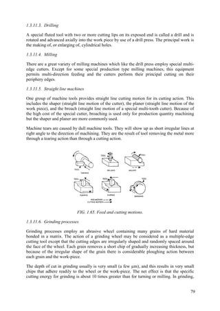 1.3.11.3. Drilling
A special fluted tool with two or more cutting lips on its exposed end is called a drill and is
rotated and advanced axially into the work piece by use of a drill press. The principal work is
the making of, or enlarging of, cylindrical holes.
1.3.11.4. Milling
There are a great variety of milling machines which like the drill press employ special multi-
edge cutters. Except for some special production type milling machines, this equipment
permits multi-direction feeding and the cutters perform their principal cutting on their
periphery edges.
1.3.11.5. Straight line machines
One group of machine tools provides straight line cutting motion for its cutting action. This
includes the shaper (straight line motion of the cutter), the planer (straight line motion of the
work piece), and the broach (straight line motion of a special multi-tooth cutter). Because of
the high cost of the special cutter, broaching is used only for production quantity machining
but the shaper and planer are more commonly used.
Machine tears are caused by dull machine tools. They will show up as short irregular lines at
right angle to the direction of machining. They are the result of tool removing the metal more
through a tearing action than through a cutting action.
FIG. 1.65. Feed and cutting motions.
1.3.11.6. Grinding processes
Grinding processes employ an abrasive wheel containing many grains of hard material
bonded in a matrix. The action of a grinding wheel may be considered as a multiple-edge
cutting tool except that the cutting edges are irregularly shaped and randomly spaced around
the face of the wheel. Each grain removes a short chip of gradually increasing thickness, but
because of the irregular shape of the grain there is considerable ploughing action between
each grain and the work-piece.
The depth of cut in grinding usually is very small (a few µm), and this results in very small
chips that adhere readily to the wheel or the work-piece. The net effect is that the specific
cutting energy for grinding is about 10 times greater than for turning or milling. In grinding,
79
 