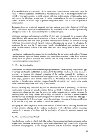 When steel is heated to or above its critical temperature (transformation temperature range the
value of which is dependent upon the alloy percentages) and held at this temperature for some
period of time carbon unites in solid solution with iron in the gamma or face centred cubic
lattice form. In this phase, as much as 2% carbon can dissolve at the eutectic temperature of
1148°C at which the widest range of gamma composition exists. This is called the process of
austentization.
Tempering involves heating of hardened steel to a suitable temperature between 230°C and
600°C. This causes a particle transformation of the martensitic back to pearlite again thereby
taking away some of the hardness of the steel to make it tougher.
Minimum hardness and maximum ductility of steel can be produced by a process called
spheroidizing, which causes the iron carbide to form in small spheres or nodules in a ferrite
matrix. In order to start with small grains that spheroids more readily, the process is usually
performed on normalized steel. Several variations of processing are used, but all require the
holding of the steel near the A1 temperature (usually slightly below) for a number of hours to
allow the iron carbide to form in its more stable and lower energy state of small, rounded
globules.
Heat treating cracks are often caused by stresses built up during heating and cooling. Unequal
cooling between light and heavy sections may cause heat treatment cracks. Heat treatment
cracks have no specific direction and usually start at sharp corners which act as stress
concentration points (stress raisers).
1.3.12.1. Surface finishing
Products that have been completed to their proper shape and size frequently require some type
of surface finishing to enable them to satisfactorily fulfill their function. In some cases, it is
necessary to improve the physical properties of the surface material for resistance to
penetration or abrasion. In many manufacturing processes, the product surface is left with dirt,
metal chips, grease or other harmful material on it. Assemblies that are made of different
materials or from the same materials processed in different manners may require some special
surface treatment to provide uniformity of appearance.
Surface finishing may sometimes become an intermediate step in processing. For instance,
cleaning and polishing are usually essential before any kind of plating process. Some of the
cleaning procedures are also used for improving surface smoothness on mating parts and for
removing burrs and sharp corners, which might be harmful in later use. Another important
need for surface finishing is for corrosion protection in variety of environments. The type of
protection provided will depend largely upon the anticipated exposure, with due consideration
to the material being protected and the economic factors involved.
Satisfying the above objectives necessitates the use of many surface finishing methods that
involve chemical change of the surface, mechanical work affecting surface properties,
cleaning by a variety of methods and the application of protective coatings, organic and
metallic.
1.3.12.2. Case hardening of steels
Case hardening results in a hard, shell like surface. Some product applications require surface
properties of hardness and strength to resist penetration under high pressure and to provide
maximum wear properties. Where through hardness and the maximum strength associated
81
 