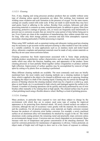 1.3.12.5. Cleaning
Few, if any, shaping and sizing processes produce products that are suitable without some
type of cleaning unless special precautions are taken. Hot working, heat treatment and
welding cause oxidation and scale formation in the presence of oxygen. For the same reason,
castings are usually coated with oxide scale. If they are made in sand moulds they may have
sand grains fused or adhering to the surface. Residue from coolants, lubricants and other
processing materials is common on many manufactured parts. In addition to greasy films from
processing, protective coatings of greases, oils, or waxes are frequently used intentionally to
prevent rust or corrosion on parts that are stored for some period of time before being put to
use. Even if parts are clean at the completion of manufacturing, they seldom remain that way
for long. After only short storage periods, corrosion and dust from atmospheric exposure
necessitate cleaning particularly if further processing is required.
When using NDT methods such as penetrant testing and ultrasonic testing good pre-cleaning
may be necessary to get accurate results and post-cleaning is often needed to leave the surface
in a suitable condition. In some applications such as on stainless steels and nickel based
alloys, ultrasonic couplants and penetrant materials must be made of only certain materials so
that they do not cause stress-corrosion failure.
Cleaning sometimes has finish improvement associated with it. Some shape producing
methods produce unsatisfactory surface characteristics such as sharp corners, burrs and tool
marks which may affect the function, handling ease, and appearance of the product. Some
cleaning processes at least partially blend together surface irregularities to produce uniform
light reflection. Improvement of surface qualities may be accomplished by removal of high
spots by cutting or by plastic flow as cleaning is performed.
Many different cleaning methods are available. The most commonly used ones are briefly
mentioned here: the most widely used cleaning methods use a cleaning medium in liquid
form, which is applied to the object to be cleaned in different ways such as spraying, brushing
or dipping the object in a bath of the cleaning liquid. Cleaning may be carried out through the
process of blasting wherein the cleaning medium which may be a liquid or a solid (e.g. sand,
glass or steel beads, etc.) is accelerated to high velocity and impinged against the surface to be
cleaned. A number of cleaning operations can be quickly and easily performed by use of wire
brushes either manually or by rotating them at high speeds. The cleaned surface may be given
a final polishing touch using a flexible abrasive wheel. Buffing is a kind of polishing process.
1.3.12.6. Coatings
Many products, in particular those exposed to view and those subject to change by the
environment with which they are in contact, need some type of coating for improved
appearance or for protecting from chemical attack. All newly created surfaces are subject to
corrosion, although the rate of occurrence varies greatly with the material, the environment,
and the conditions. For all practical purposes, some materials are highly corrosion resistant
because the products of corrosion resist further corrosion. For example, a newly machined
surface on an aluminium alloy will immediately be attacked by oxygen in the air. The initial
aluminium oxide coating protects the remaining metal and practically stops corrosion unless
an environmental change occurs. Corrosion rates are closely dependent on environment. Rates
increase with rise of temperature and greater concentration of the attacking chemical. The
need for corrosion protection for maintenance of appearance is obvious. Unless protected, an
object made of bright steel will begin to show rust in a few hours of exposure to ordinary
83
 