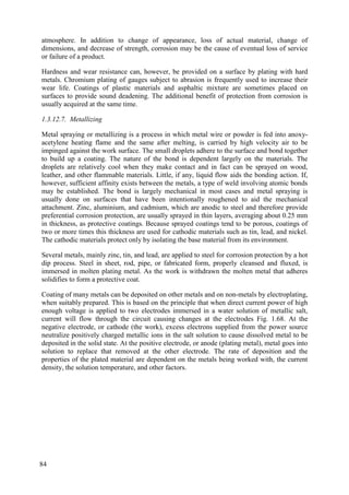 atmosphere. In addition to change of appearance, loss of actual material, change of
dimensions, and decrease of strength, corrosion may be the cause of eventual loss of service
or failure of a product.
Hardness and wear resistance can, however, be provided on a surface by plating with hard
metals. Chromium plating of gauges subject to abrasion is frequently used to increase their
wear life. Coatings of plastic materials and asphaltic mixture are sometimes placed on
surfaces to provide sound deadening. The additional benefit of protection from corrosion is
usually acquired at the same time.
1.3.12.7. Metallizing
Metal spraying or metallizing is a process in which metal wire or powder is fed into anoxy-
acetylene heating flame and the same after melting, is carried by high velocity air to be
impinged against the work surface. The small droplets adhere to the surface and bond together
to build up a coating. The nature of the bond is dependent largely on the materials. The
droplets are relatively cool when they make contact and in fact can be sprayed on wood,
leather, and other flammable materials. Little, if any, liquid flow aids the bonding action. If,
however, sufficient affinity exists between the metals, a type of weld involving atomic bonds
may be established. The bond is largely mechanical in most cases and metal spraying is
usually done on surfaces that have been intentionally roughened to aid the mechanical
attachment. Zinc, aluminium, and cadmium, which are anodic to steel and therefore provide
preferential corrosion protection, are usually sprayed in thin layers, averaging about 0.25 mm
in thickness, as protective coatings. Because sprayed coatings tend to be porous, coatings of
two or more times this thickness are used for cathodic materials such as tin, lead, and nickel.
The cathodic materials protect only by isolating the base material from its environment.
Several metals, mainly zinc, tin, and lead, are applied to steel for corrosion protection by a hot
dip process. Steel in sheet, rod, pipe, or fabricated form, properly cleansed and fluxed, is
immersed in molten plating metal. As the work is withdrawn the molten metal that adheres
solidifies to form a protective coat.
Coating of many metals can be deposited on other metals and on non-metals by electroplating,
when suitably prepared. This is based on the principle that when direct current power of high
enough voltage is applied to two electrodes immersed in a water solution of metallic salt,
current will flow through the circuit causing changes at the electrodes Fig. 1.68. At the
negative electrode, or cathode (the work), excess electrons supplied from the power source
neutralize positively charged metallic ions in the salt solution to cause dissolved metal to be
deposited in the solid state. At the positive electrode, or anode (plating metal), metal goes into
solution to replace that removed at the other electrode. The rate of deposition and the
properties of the plated material are dependent on the metals being worked with, the current
density, the solution temperature, and other factors.
84
 