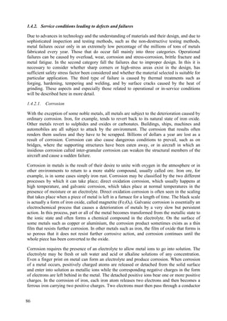 1.4.2. Service conditions leading to defects and failures
Due to advances in technology and the understanding of materials and their design, and due to
sophisticated inspection and testing methods, such as the non-destructive testing methods,
metal failures occur only in an extremely low percentage of the millions of tons of metals
fabricated every year. Those that do occur fall mainly into three categories. Operational
failures can be caused by overload, wear, corrosion and stress-corrosion, brittle fracture and
metal fatigue. In the second category fall the failures due to improper design. In this it is
necessary to consider whether sharp corners or high-stress areas exist in the design, has
sufficient safety stress factor been considered and whether the material selected is suitable for
particular application. The third type of failure is caused by thermal treatments such as
forging, hardening, tempering and welding, and by surface cracks caused by the heat of
grinding. These aspects and especially those related to operational or in-service conditions
will be described here in more detail.
1.4.2.1. Corrosion
With the exception of some noble metals, all metals are subject to the deterioration caused by
ordinary corrosion. Iron, for example, tends to revert back to its natural state of iron oxide.
Other metals revert to sulphides and oxides or carbonates. Buildings, ships, machines and
automobiles are all subject to attack by the environment. The corrosion that results often
renders them useless and they have to be scrapped. Billions of dollars a year are lost as a
result of corrosion. Corrosion can also cause dangerous conditions to prevail, such as on
bridges, where the supporting structures have been eaten away, or in aircraft in which an
insidious corrosion called inter-granular corrosion can weaken the structural members of the
aircraft and cause a sudden failure.
Corrosion in metals is the result of their desire to unite with oxygen in the atmosphere or in
other environments to return to a more stable compound, usually called ore. Iron ore, for
example, is in some cases simply iron rust. Corrosion may be classified by the two different
processes by which it can take place; direct oxidation corrosion, which usually happens at
high temperature, and galvanic corrosion, which takes place at normal temperatures in the
presence of moisture or an electrolyte. Direct oxidation corrosion is often seen in the scaling
that takes place when a piece of metal is left in a furnace for a length of time. The black scale
is actually a form of iron oxide, called magnetite (Fe3O4). Galvanic corrosion is essentially an
electrochemical process that causes a deterioration of metals by a very slow but persistent
action. In this process, part or all of the metal becomes transformed from the metallic state to
the ionic state and often forms a chemical compound in the electrolyte. On the surface of
some metals such as copper or aluminium, the corrosion product sometimes exists as a thin
film that resists further corrosion. In other metals such as iron, the film of oxide that forms is
so porous that it does not resist further corrosive action, and corrosion continues until the
whole piece has been converted to the oxide.
Corrosion requires the presence of an electrolyte to allow metal ions to go into solution. The
electrolyte may be fresh or salt water and acid or alkaline solutions of any concentration.
Even a finger print on metal can form an electrolyte and produce corrosion. When corrosion
of a metal occurs, positively charged atoms are released or detached from the solid surface
and enter into solution as metallic ions while the corresponding negative charges in the form
of electrons are left behind in the metal. The detached positive ions bear one or more positive
charges. In the corrosion of iron, each iron atom releases two electrons and then becomes a
ferrous iron carrying two positive charges. Two electrons must then pass through a conductor
86
 