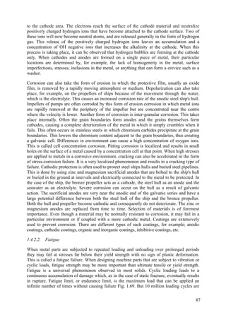 to the cathode area. The electrons reach the surface of the cathode material and neutralize
positively charged hydrogen ions that have become attached to the cathode surface. Two of
these ions will now become neutral atoms, and are released generally in the form of hydrogen
gas. This release of the positively charged hydrogen ions leaves an accumulation and a
concentration of OH negative ions that increases the alkalinity at the cathode. When this
process is taking place, it can be observed that hydrogen bubbles are forming at the cathode
only. When cathodes and anodes are formed on a single piece of metal, their particular
locations are determined by, for example, the lack of homogeneity in the metal, surface
imperfections, stresses, inclusions in the metal, or anything that can form a crevice such as a
washer.
Corrosion can also take the form of erosion in which the protective film, usually an oxide
film, is removed by a rapidly moving atmosphere or medium. Depolarization can also take
place, for example, on the propellers of ships because of the movement through the water,
which is the electrolyte. This causes an increased corrosion rate of the anodic steel ship's hull.
Impellers of pumps are often corroded by this form of erosion corrosion in which metal ions
are rapidly removed at the periphery of the impeller but are concentrated near the centre
where the velocity is lower. Another form of corrosion is inter-granular corrosion. This takes
place internally. Often the grain boundaries form anodes and the grains themselves form
cathodes, causing a complete deterioration of the metal in which it simply crumbles when it
fails. This often occurs in stainless steels in which chromium carbides precipitate at the grain
boundaries. This lowers the chromium content adjacent to the grain boundaries, thus creating
a galvanic cell. Differences in environment can cause a high concentration of oxygen ions.
This is called cell concentration corrosion. Pitting corrosion is localized and results in small
holes on the surface of a metal caused by a concentration cell at that point. When high stresses
are applied to metals in a corrosive environment, cracking can also be accelerated in the form
of stress-corrosion failure. It is a very localized phenomenon and results in a cracking type of
failure. Cathodic protection is often used to protect steel ships hulls and buried steel pipelines.
This is done by using zinc and magnesium sacrificial anodes that are bolted to the ship's hull
or buried in the ground at intervals and electrically connected to the metal to be protected. In
the case of the ship, the bronze propeller acts as a cathode, the steel hull as an anode and the
seawater as an electrolyte. Severe corrosion can occur on the hull as a result of galvanic
action. The sacrificial anodes are very near the anodic end of the galvanic series and have a
large potential difference between both the steel hull of the ship and the bronze propeller.
Both the hull and propeller become cathodic and consequently do not deteriorate. The zinc or
magnesium anodes are replaced from time to time. Selection of materials is of foremost
importance. Even though a material may be normally resistant to corrosion, it may fail in a
particular environment or if coupled with a more cathodic metal. Coatings are extensively
used to prevent corrosion. There are different types of such coatings, for example; anodic
coatings, cathodic coatings, organic and inorganic coatings, inhibitive coatings, etc.
1.4.2.2. Fatigue
When metal parts are subjected to repeated loading and unloading over prolonged periods
they may fail at stresses far below their yield strength with no sign of plastic deformation.
This is called a fatigue failure. When designing machine parts that are subject to vibration or
cyclic loads, fatigue strength may be more important than ultimate tensile or yield strength.
Fatigue is a universal phenomenon observed in most solids. Cyclic loading leads to a
continuous accumulation of damage which, as in the case of static fracture, eventually results
in rupture. Fatigue limit, or endurance limit, is the maximum load that can be applied an
infinite number of times without causing failure Fig. 1.69. But 10 million loading cycles are
87
 