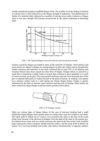 usually considered enough to establish fatigue limits. The number of cycles leading to fracture
at a given stress is often referred to as the fatigue strength or endurance. This phenomenon of
failure of a material when subjected to a number of varying stress cycles is known as fatigue
since it was once thought that fracture occurred due to the metal weakening or becoming
tired.
FIG. 1.69. Typical fatigue curves for ferrous and non-ferrous metals.
Failures caused by fatigue are found in many of the materials of industry. Some plastics and
most metals are subject to fatigue in varying degrees as these are widely used in dynamically
loaded structures and machines. It has been estimated that at least 75% of all machine and
structure failures have been caused by some form of fatigue. Fatigue failure is caused by a
crack that is initiated by a notch, bend, or scratch that continues to grow gradually as a result
of stress reversals on the part. The crack growth continues until the cross-sectional area of the
part is reduced sufficiently to weaken the part to the point of failure. In welding, even spatter
on a sensitive surface such as a steel spring can initiate fatigue failure. Fatigue is greatly
influenced by the kind of material, grain structure and the kind of loading. Some metals are
more sensitive to sharp changes in section (notch sensitive) than others.
FIG. 1.70. Fatigue cracks.
There are various types of fatigue failure. In the case of one-way bending load a small
elliptically shaped fatigue crack usually starts at a surface flaw such as a scratch or tool mark.
The crack tends to flatten out as it grows. It is caused by the stress at the base of the crack
being lower because of the decrease in distance from the edge of the crack to the neutral axis.
If a distinct stress raiser such as a notch is present, the stress at the base of the crack would be
high, causing the crack to progress rapidly near the surface, and the crack tends to flatten out
sooner. In a two-way bending load cracks start almost simultaneously at opposite surfaces
88
 