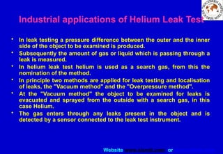 Website www.sisndt.com or www.ndtsis.com
Industrial applications of Helium Leak Test
• In leak testing a pressure difference between the outer and the inner
side of the object to be examined is produced.
• Subsequently the amount of gas or liquid which is passing through a
leak is measured.
• In helium leak test helium is used as a search gas, from this the
nomination of the method.
• In principle two methods are applied for leak testing and localisation
of leaks, the "Vacuum method" and the "Overpressure method".
• At the "Vacuum method" the object to be examined for leaks is
evacuated and sprayed from the outside with a search gas, in this
case Helium.
• The gas enters through any leaks present in the object and is
detected by a sensor connected to the leak test instrument.
 