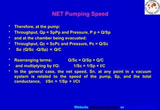 Website www.sisndt.com or www.ndtsis.com
• Therefore, at the pump:
• Throughput, Qp = SpPp and Pressure, P p = Q/Sp
• and at the chamber being evacuated:
• Throughput, Qc = ScPc and Pressure, Pc = Q/Sc
• So (Q/Sc -Q/Sp) = Q/C
• Rearranging terms: Q/Sc = Q/Sp + Q/C
• and multiplying by l/Q: 1/Sc = 1/Sp + l/C
• In the general case, the net speed, Sn. at any point in a vacuum
system is related to the speed of the pump, Sp, and the total
conductance, I/Sn = 1/Sp + l/Ct
NET Pumping Speed
 