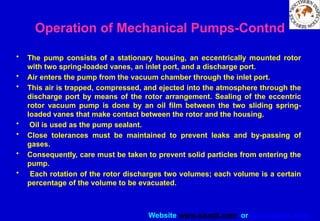 Website www.sisndt.com or www.ndtsis.com
Operation of Mechanical Pumps-Contnd
• The pump consists of a stationary housing, an eccentrically mounted rotor
with two spring-loaded vanes, an inlet port, and a discharge port.
• Air enters the pump from the vacuum chamber through the inlet port.
• This air is trapped, compressed, and ejected into the atmosphere through the
discharge port by means of the rotor arrangement. Sealing of the eccentric
rotor vacuum pump is done by an oil film between the two sliding spring-
loaded vanes that make contact between the rotor and the housing.
• Oil is used as the pump sealant.
• Close tolerances must be maintained to prevent leaks and by-passing of
gases.
• Consequently, care must be taken to prevent solid particles from entering the
pump.
• Each rotation of the rotor discharges two volumes; each volume is a certain
percentage of the volume to be evacuated.
 