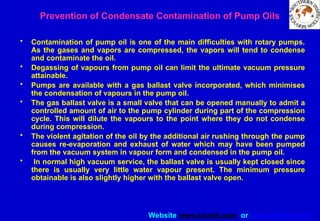 Website www.sisndt.com or www.ndtsis.com
Prevention of Condensate Contamination of Pump Oils
• Contamination of pump oil is one of the main difficulties with rotary pumps.
As the gases and vapors are compressed, the vapors will tend to condense
and contaminate the oil.
• Degassing of vapours from pump oil can limit the ultimate vacuum pressure
attainable.
• Pumps are available with a gas ballast valve incorporated, which minimises
the condensation of vapours in the pump oil.
• The gas ballast valve is a small valve that can be opened manually to admit a
controlled amount of air to the pump cylinder during part of the compression
cycle. This will dilute the vapours to the point where they do not condense
during compression.
• The violent agitation of the oil by the additional air rushing through the pump
causes re-evaporation and exhaust of water which may have been pumped
from the vacuum system in vapour form and condensed in the pump oil.
• In normal high vacuum service, the ballast valve is usually kept closed since
there is usually very little water vapour present. The minimum pressure
obtainable is also slightly higher with the ballast valve open.
 