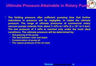 Website www.sisndt.com or www.ndtsis.com
Ultimate Pressure Attainable in Rotary Pump
• The limiting pressure after sufficient pumping time that further
reductions in pressure will be negligible, is called the ultimate
pressure. The range of ultimate pressures of commercial rotary
vacuum pumps extends from about 3 mPa to I kPa (2 x 10-5
to 5 torr).
The low pressure of 3 mPa is reached only under the most ideal
conditions. The ultimate pressure will be determined by:
– Out-gassing of the pump
– The seal between rotor and stator
– Contamination of pump oil
– The vapour pressure of the oil used.
 