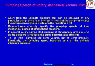 Website www.sisndt.com or www.ndtsis.com
Pumping Speeds of Rotary Mechanical Vacuum Pumps
• Apart from the ultimate pressure that can be achieved by any
particular pump, there is an interest in how fast the pump can reduce
the pressure in a vacuum system to the operating level.
• Manufacturers normally specify the pumping speeds of their
mechanical pumps at atmospheric pressure.
• In general, rotary pumps start pumping at atmospheric pressure and,
as the pressure is reduced, the pump becomes less efficient:
• It is then pumping the same volume, but at lower pressure.
Eventually, the pumping speed becomes zero at the ultimate
minimum pressure.
 