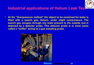 Website www.sisndt.com or www.ndtsis.com
Industrial applications of Helium Leak Test
• At the "Overpressure method" the object to be examined for leaks is
filled with a search gas, Helium, under slight overpressure. The
search gas escapes through any leaks present to the outside and is
detected by a detector probe. This detector probe is in most cases
called a "sniffer" acting as a gas sampling probe.
 