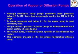 Website www.sisndt.com or www.ndtsis.com
Operation of Vapour or Diffusion Pumps
• Although mechanical rotary pumps sometimes attain pressures
below 0.1 Pa (10-3
torr), they are generally used in the 100 to 0.1 Pa
range.
• To obtain pressures well below 0.1 Pa, the vapour pump is most
commonly used.
• The principle of operation of vapour pumps is entirely different from
that of a rotary oil-sealed pump.
• The vapour pump, or diffusion pump, operates in the molecular flow
region.
• This operating principle of the three-stage fractionating diffusion
pump
 