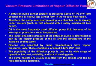Website www.sisndt.com or www.ndtsis.com
Vacuum Pressure Limitations of Vapour Diffusion Pumps
• A diffusion pump cannot operate at pressures above 0.1 Pa (10-3
torr)
because the oil vapour jets cannot form in the viscous flow region.
• Therefore, the pump must start pumping in a chamber that is already
under vacuum (such as that attained with a rotary mechanical fore
pump).
• Oil is the most frequently used diffusion pump fluid because of its
low vapour pressure at room temperature.
• The lowest attainable pressure of the diffusion pump is determined in
part by the vapour pressure of the oil and the temperature of the
available cooling water.
• Silicone oils specified by pump manufacturers have vapour
pressures, under these conditions, of about 0.1µPa (10-9
torr).
• The popularity of the diffusion pump is due to its wide range of
operation, low cost, reliability, and lack of moving parts.
• The pump heaters are usually mounted from the outside and can be
replaced during operation.
 
