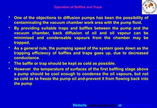 Website www.sisndt.com or www.ndtsis.com
Operation of Baffles and Traps
• One of the objections to diffusion pumps has been the possibility of
contaminating the vacuum chamber work area with the pump fluid.
• By providing suitable traps and baffles between the pump and the
vacuum chamber, back diffusion of oil and oil vapour can be
minimised and condensable vapours from the chamber may be
trapped.
• As a general rule, the pumping speed of the system goes down as the
trapping efficiency of baffles and traps goes up, due to decreased
conductance.
• The baffle or trap should be kept as cold as possible.
• However the temperature of surfaces of the first baffling stage above
a pump should be cool enough to condense the oil vapours, but not
so cold as to freeze the pump oil and-prevent it from flowing back into
the pump
 