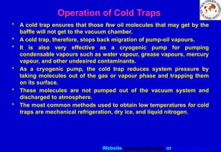 Website www.sisndt.com or www.ndtsis.com
Operation of Cold Traps
• A cold trap ensures that those few oil molecules that may get by the
baffle will not get to the vacuum chamber.
• A cold trap, therefore, stops back migration of pump-oil vapours.
• It is also very effective as a cryogenic pump for pumping
condensable vapours such as water vapour, grease vapours, mercury
vapour, and other undesired contaminants.
• As a cryogenic pump, the cold trap reduces system pressure by
taking molecules out of the gas or vapour phase and trapping them
on its surface.
• These molecules are not pumped out of the vacuum system and
discharged to atmosphere.
• The most common methods used to obtain low temperatures for cold
traps are mechanical refrigeration, dry ice, and liquid nitrogen.
 