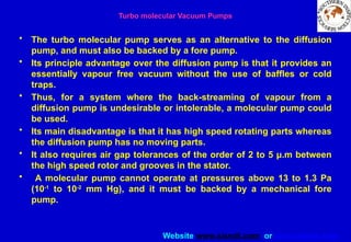 Website www.sisndt.com or www.ndtsis.com
Turbo molecular Vacuum Pumps
• The turbo molecular pump serves as an alternative to the diffusion
pump, and must also be backed by a fore pump.
• Its principle advantage over the diffusion pump is that it provides an
essentially vapour free vacuum without the use of baffles or cold
traps.
• Thus, for a system where the back-streaming of vapour from a
diffusion pump is undesirable or intolerable, a molecular pump could
be used.
• Its main disadvantage is that it has high speed rotating parts whereas
the diffusion pump has no moving parts.
• It also requires air gap tolerances of the order of 2 to 5 μ.m between
the high speed rotor and grooves in the stator.
• A molecular pump cannot operate at pressures above 13 to 1.3 Pa
(10-1
to 10-2
mm Hg), and it must be backed by a mechanical fore
pump.
 